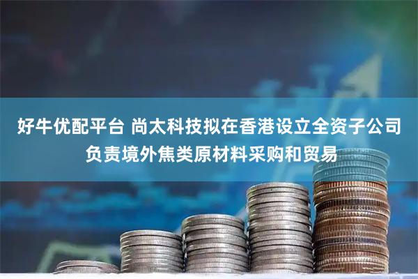 好牛优配平台 尚太科技拟在香港设立全资子公司 负责境外焦类原材料采购和贸易