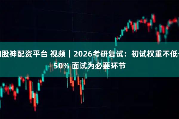 淘股神配资平台 视频｜2026考研复试：初试权重不低于50% 面试为必要环节