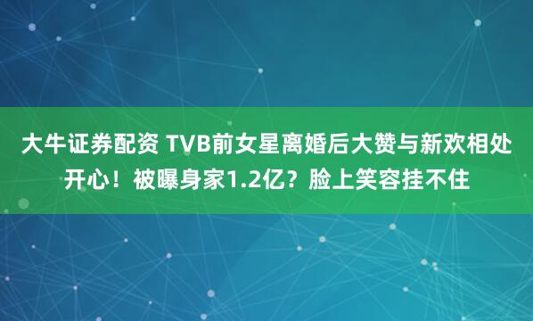 大牛证券配资 TVB前女星离婚后大赞与新欢相处开心！被曝身家1.2亿？脸上笑容挂不住