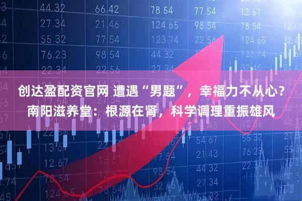 创达盈配资官网 遭遇“男题”,幸福力不从心?南阳滋养堂:根源在肾,科学调理重振雄风