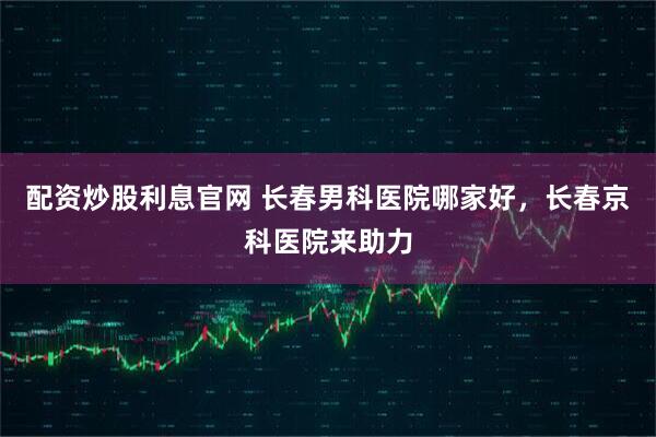 配资炒股利息官网 长春男科医院哪家好，长春京科医院来助力