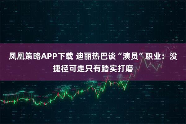 凤凰策略APP下载 迪丽热巴谈“演员”职业:没捷径可走只有踏实打磨