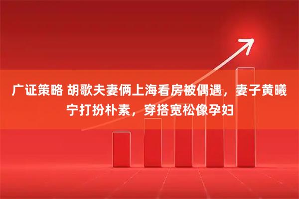 广证策略 胡歌夫妻俩上海看房被偶遇，妻子黄曦宁打扮朴素，穿搭宽松像孕妇