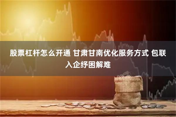 股票杠杆怎么开通 甘肃甘南优化服务方式 包联入企纾困解难