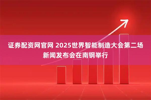 证券配资网官网 2025世界智能制造大会第二场新闻发布会在南钢举行