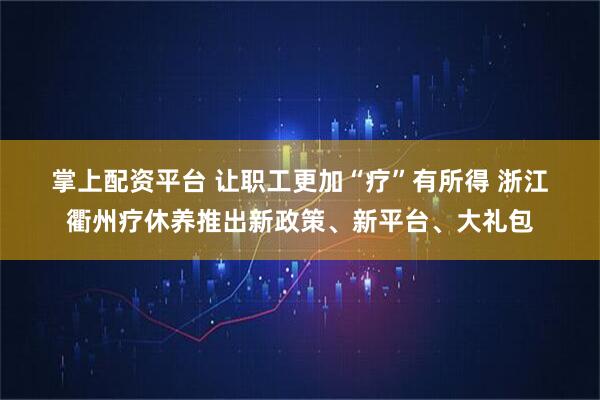掌上配资平台 让职工更加“疗”有所得 浙江衢州疗休养推出新政策、新平台、大礼包