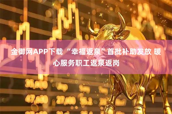 金御网APP下载 “幸福返泉”首批补助发放 暖心服务职工返泉返岗
