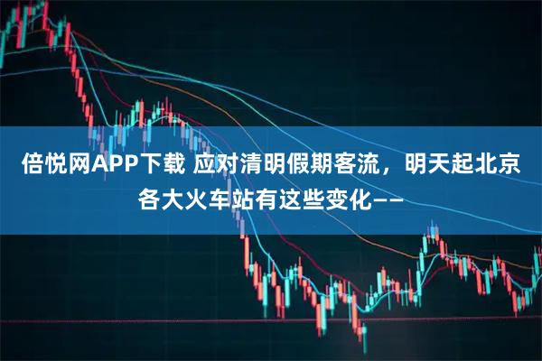 倍悦网APP下载 应对清明假期客流，明天起北京各大火车站有这些变化——