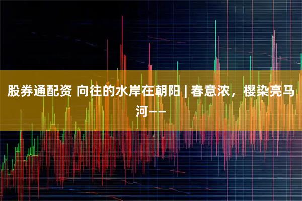 股券通配资 向往的水岸在朝阳 | 春意浓，樱染亮马河——