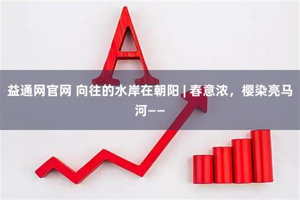 益通网官网 向往的水岸在朝阳 | 春意浓，樱染亮马河——