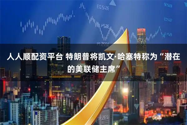 人人顺配资平台 特朗普将凯文·哈塞特称为“潜在的美联储主席”