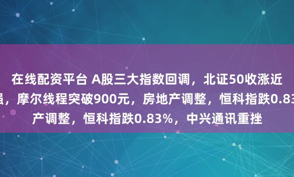 在线配资平台 A股三大指数回调,北证50收涨近4%!商业航天走强,摩尔线程突破900元,房地产调整,恒科指跌0.83%,中兴通讯重挫