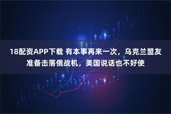 18配资APP下载 有本事再来一次,乌克兰盟友准备击落俄战机,美国说话也不好使