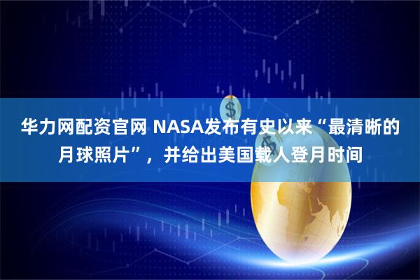 华力网配资官网 NASA发布有史以来“最清晰的月球照片”,并给出美国载人登月时间