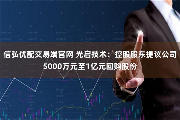 信弘优配交易端官网 光启技术:控股股东提议公司5000万元至1亿元回购股份