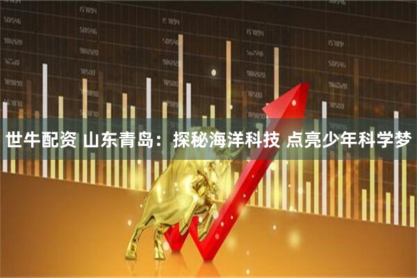 世牛配资 山东青岛:探秘海洋科技 点亮少年科学梦