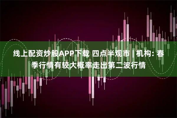 线上配资炒股APP下载 四点半观市 | 机构: 春季行情有较大概率走出第二波行情