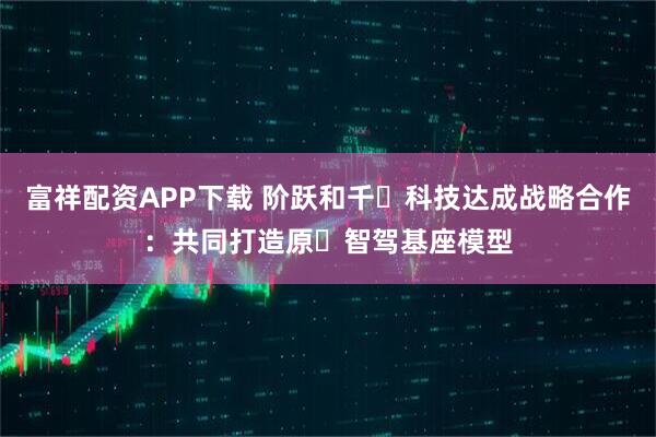 富祥配资APP下载 阶跃和千⾥科技达成战略合作：共同打造原⽣智驾基座模型