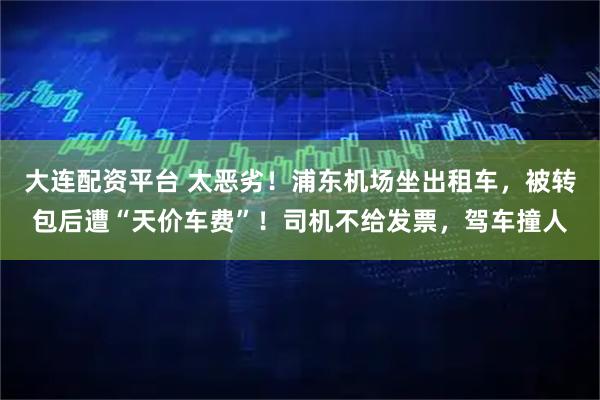 大连配资平台 太恶劣！浦东机场坐出租车，被转包后遭“天价车费”！司机不给发票，驾车撞人