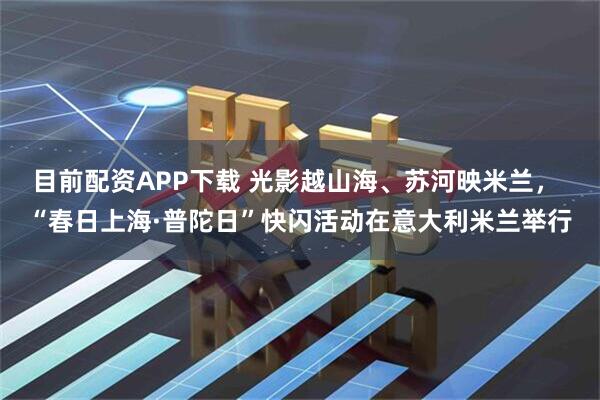 目前配资APP下载 光影越山海、苏河映米兰， “春日上海·普陀日”快闪活动在意大利米兰举行