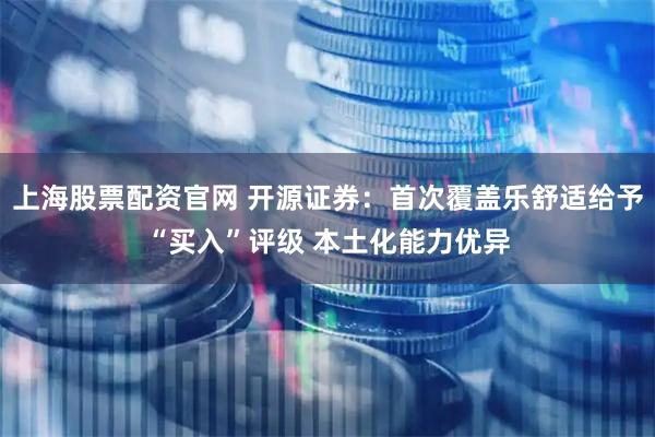 上海股票配资官网 开源证券：首次覆盖乐舒适给予“买入”评级 本土化能力优异