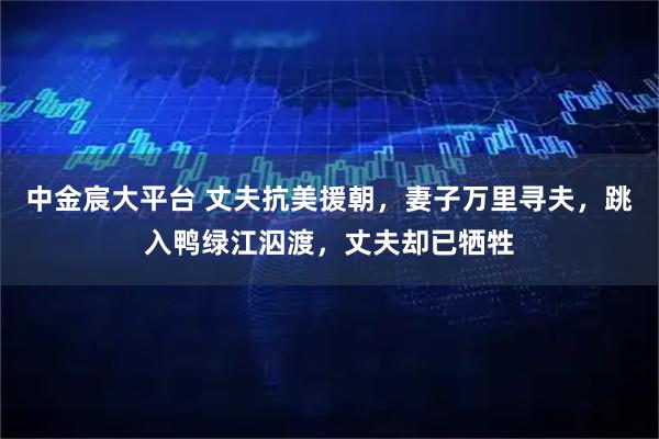 中金宸大平台 丈夫抗美援朝,妻子万里寻夫,跳入鸭绿江泅渡,丈夫却已牺牲