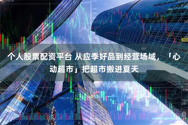 个人股票配资平台 从应季好品到经营场域,「心动超市」把超市搬进夏天
