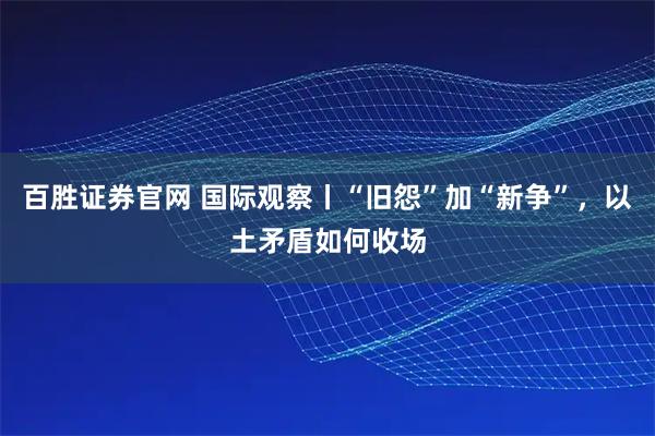 百胜证券官网 国际观察丨“旧怨”加“新争”，以土矛盾如何收场