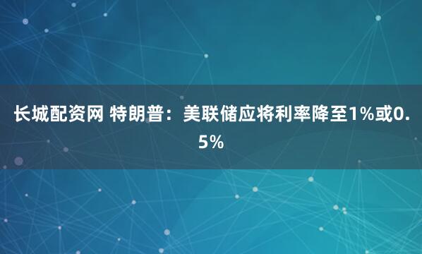 长城配资网 特朗普：美联储应将利率降至1%或0.5%