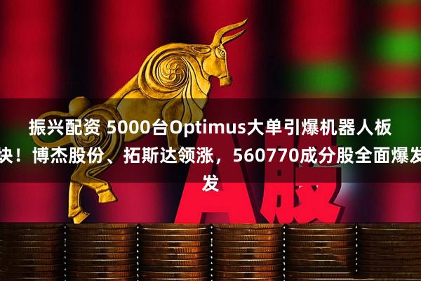 振兴配资 5000台Optimus大单引爆机器人板块！博杰股份、拓斯达领涨，560770成分股全面爆发