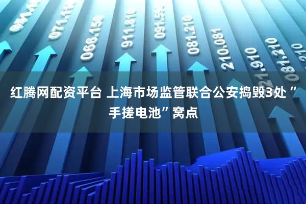 红腾网配资平台 上海市场监管联合公安捣毁3处“手搓电池”窝点