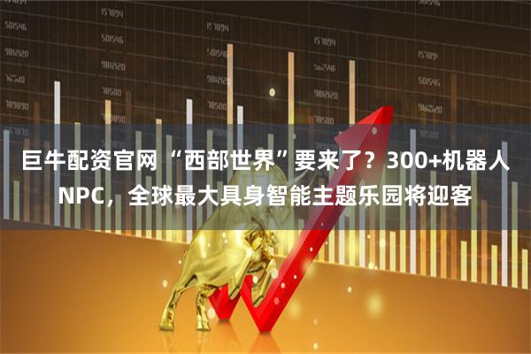 巨牛配资官网 “西部世界”要来了？300+机器人NPC，全球最大具身智能主题乐园将迎客